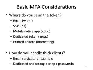 Basic MFA Considerations
• Where do you send the token?
– Email (worst)
– SMS (ok)
– Mobile native app (good)
– Dedicated token (great)
– Printed Tokens (interesting)

• How do you handle thick clients?
– Email services, for example
– Dedicated and strong per-app passwords
20

 