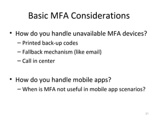 Basic MFA Considerations
• How do you handle unavailable MFA devices?
– Printed back-up codes
– Fallback mechanism (like email)
– Call in center

• How do you handle mobile apps?
– When is MFA not useful in mobile app scenarios?

21

 
