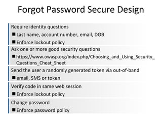 Forgot Password Secure Design
Require identity questions
Last name, account number, email, DOB
Enforce lockout policy
Ask one or more good security questions
https://www.owasp.org/index.php/Choosing_and_Using_Security_
Questions_Cheat_Sheet

Send the user a randomly generated token via out-of-band
email, SMS or token
Verify code in same web session
Enforce lockout policy
Change password
Enforce password policy

 