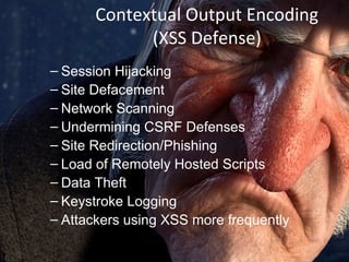 Contextual Output Encoding
(XSS Defense)
– Session Hijacking
– Site Defacement
– Network Scanning
– Undermining CSRF Defenses
– Site Redirection/Phishing
– Load of Remotely Hosted Scripts
– Data Theft
– Keystroke Logging
– Attackers using XSS more frequently

 