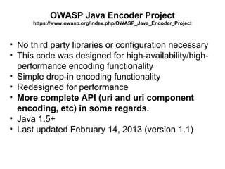 OWASP Java Encoder Project
https://www.owasp.org/index.php/OWASP_Java_Encoder_Project

• No third party libraries or configuration necessary
• This code was designed for high-availability/highperformance encoding functionality
• Simple drop-in encoding functionality
• Redesigned for performance
• More complete API (uri and uri component
encoding, etc) in some regards.
• Java 1.5+
• Last updated February 14, 2013 (version 1.1)

 