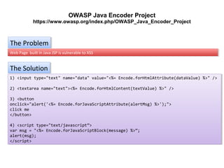 OWASP Java Encoder Project
https://www.owasp.org/index.php/OWASP_Java_Encoder_Project

The Problem
The Problem
Web Page built in Java JSP is vulnerable to XSS
Web Page built in Java JSP is vulnerable to XSS

The Solution
The Solution
1) <input type="text" name="data" value="<%= Encode.forHtmlAttribute(dataValue) %>" />
1) <input type="text" name="data" value="<%= Encode.forHtmlAttribute(dataValue) %>" />
2) <textarea name="text"><%= Encode.forHtmlContent(textValue) %>" />
2) <textarea name="text"><%= Encode.forHtmlContent(textValue) %>" />
3) <button
3) <button
onclick="alert('<%= Encode.forJavaScriptAttribute(alertMsg) %>');">
onclick="alert('<%= Encode.forJavaScriptAttribute(alertMsg) %>');">
click me
click me
</button>
</button>
4) <script type="text/javascript">
4) <script type="text/javascript">
var msg = "<%= Encode.forJavaScriptBlock(message) %>";
var msg = "<%= Encode.forJavaScriptBlock(message) %>";
alert(msg);
alert(msg);
</script>
</script>

 