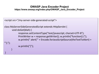 OWASP Java Encoder Project
https://www.owasp.org/index.php/OWASP_Java_Encoder_Project

<script src="/my-server-side-generated-script">
<script src="/my-server-side-generated-script">
class MyServerSideGeneratedScript extends HttpServlet {{
class MyServerSideGeneratedScript extends HttpServlet
void doGet(blah) {{
void doGet(blah)
response.setContentType("text/javascript; charset=UTF-8");
response.setContentType("text/javascript; charset=UTF-8");
PrintWriter w = response.getWriter(); w.println("function() {");
PrintWriter w = response.getWriter(); w.println("function() {");
w.println(" alert('" + Encode.forJavaScriptSource(theTextToAlert) +
w.println(" alert('" + Encode.forJavaScriptSource(theTextToAlert) +
"');");
"');");
w.println("}");
w.println("}");
}}
}}

 