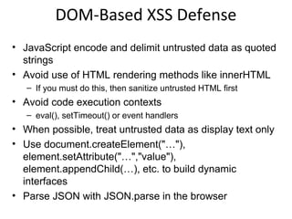 Other Encoding Libraries
• Ruby on Rails
– http://api.rubyonrails.org/classes/ERB/Util.html

• Reform Project
– Java, .NET v1/v2, PHP, Python, Perl, JavaScript, Classic ASP
– https://www.owasp.org/index.php/
Category:OWASP_Encoding_Project

• ESAPI
– PHP.NET, Python, Classic ASP, Cold Fusion
– https://www.owasp.org/index.php/
Category:OWASP_Enterprise_Security_API

• .NET AntiXSS Library
– http://wpl.codeplex.com/releases/view/80289

 