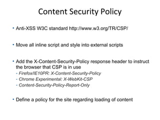 Content Security Policy
• Anti-XSS W3C standard http://www.w3.org/TR/CSP/
• Move all inline script and style into external scripts
• Add the X-Content-Security-Policy response header to instruct
the browser that CSP is in use
- Firefox/IE10PR: X-Content-Security-Policy
- Chrome Experimental: X-WebKit-CSP
- Content-Security-Policy-Report-Only

• Define a policy for the site regarding loading of content

 