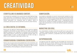CREATIVIDADCreativIDAD
STORYTELLING vs BRANDED CONTENT.
Los tiempos han cambiado y los usuarios buscan publicidad que haga
sentir emociones. El storytelling se impone, ya no basta con ofrecer
publicidad no intrusiva en forma de contenidos de entretenimiento o
interés informativo con relevancia para el público, ahora el
consumidor pide que las marcas dominen el arte de contar historias.
GAMIFICACIÓN.
Una tendencia imparable y no solo en comunicación, también en otros
ámbitos de las compañías. Parece que el mercado está transformando
gamificación en un gran paragüas donde diferentes soluciones como
experiencia de usuario (UX), juegos serios o advergaming tienen
mucho que ver. En 2014 el concepto se amplía aún más para utilizar el
juego como pensamiento a la hora de diseñar productos y procesos
participativos.
LA LÍNEA DIGITAL SE DIFUMINA.
Parece que las agencias tradicionales ya ofrecen servicios digitales
completos y han puesto un gran interés en el medio. Las agencias
digitales empiezan a ser integradas. Sin embargo el perfil de las ideas
sigue siendo distinto, mientras que las digitales plantean ideas con
"corazón digital" es decir, la idea principal es una web, una app, o
RRSS, en las integradas el spot sigue siendo el rey.
MARKETING 365 DÍAS.
Los consumidores acceden a las marcas 24/7, por lo que estar en
“campaña” empieza a perder sentido. Los 365 días del año deberemos
estar generando contenido y preparados para hacer publicidad en
tiempo real.
AUTOPRODUCCIÓN.
Las agencias, para dar respuesta a las necesidades de comunicación
en tiempo real de sus clientes, deberán controlar todo el proceso de
producción de cualquier pieza y así conseguir ser realmente ágiles y
relevantes con el contexto de sus consumidores.
CROWDFOUNDING/COWORKING/COCREACIÓN.
Hemos visto una gran evolución de plataformas como kickstarter.com
o de espacios colaborativos creados por marcas que aunque son sitios
físicos, uno de sus objetivos es generar contenido en redes sociales,
como BlueRoom, MicrosoftSpace, o El Garito de Converse.
1/2
09
 