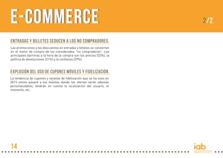 Explosión del uso de cupones móviles y fidelización.
La tendencia de cupones y tarjetas de fidelización que se ha visto en
2013 online pasará a los móviles donde las ofertas serán además
personalizables, tendrán en cuenta la localización del usuario, el
momento, etc.
e-Commercee-Commerce 2/2
Entradas y Billetes seducen a los no compradores.
Las promociones y los descuentos en entradas y billetes se convierten
en el motor de compra de los considerados "no compradores". Las
principales barreras a la hora de la compra son los precios (23%), la
política de devoluciones (21%) y la confianza (29%).
14
 