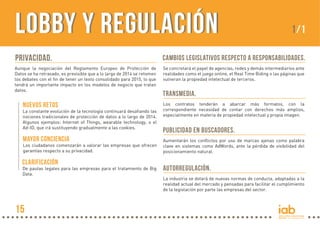 PRIVACIDAD.
Aunque la negociación del Reglamento Europeo de Protección de
Datos se ha retrasado, es previsible que a lo largo de 2014 se retomen
los debates con el fin de tener un texto consolidado para 2015, lo que
tendrá un importante impacto en los modelos de negocio que tratan
datos.
La constante evolución de la tecnología continuará desafiando las
nociones tradicionales de protección de datos a lo largo de 2014.
Algunos ejemplos: Internet of Things, wearable technology, o el
Ad-ID, que irá sustituyendo gradualmente a las cookies.
Cambios legislativos respecto a responsabilidades.
Se concretará el papel de agencias, redes y demás intermediarios ante
realidades como el juego online, el Real Time Biding o las páginas que
vulneran la propiedad intelectual de terceros.
Transmedia.
Los contratos tenderán a abarcar más formatos, con la
correspondiente necesidad de contar con derechos más amplios,
especialmente en materia de propiedad intelectual y propia imagen.
Publicidad en buscadores.
Aumentarán los conflictos por uso de marcas ajenas como palabra
clave en sistemas como AdWords, ante la pérdida de visibilidad del
posicionamiento natural.
Autorregulación.
La industria se dotará de nuevas normas de conducta, adaptadas a la
realidad actual del mercado y pensadas para facilitar el cumplimiento
de la legislación por parte las empresas del sector.
LOBBY Y REGULACIÓNLOBBY Y REGULACIÓN 1/1
NUEVOS RETOS
Los ciudadanos comenzarán a valorar las empresas que ofrecen
garantías respecto a su privacidad.
Mayor conciencia
De pautas legales para las empresas para el tratamiento de Big
Data.
CLARIFICACIÓN
15
 