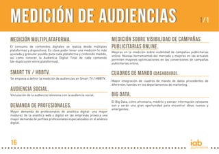 MEDICIÓN MULTIPLATAFORMA.
El consumo de contenidos digitales se realiza desde múltiples
plataformas y dispositivos. Es clave poder tener una medición lo más
ajustada y granular posible para cada plataforma y contenido medido,
así como conocer la Audiencia Digital Total de cada contenido
(de-duplicación entre plataformas).
Mayor integración de cuadros de mando de datos procedentes de
diferentes fuentes en los departamentos de marketing.
CUADROS DE MANDO (dashboard).SMART TV / HBBTV.
Se empieza a definir la medición de audiencias en Smart TV / HBBTV.
AUDIENCIA SOCIAL.
Vinculación de la audiencia televisiva con la audiencia social.
MEDICIÓN SOBRE VISIBILIDAD DE CAMPAÑAS
PUBLICITARIAS ONLINE.
Mejoras en la medición sobre visibilidad de campañas publicitarias
online: Nuevas herramientas del mercado y mejoras en las actuales
permiten mayores optimizaciones en las conversiones de campañas
publicitarias online.
DEMANDA DE PROFESIONALES.
Mayor demanda de profesionales de analítica digital: una mayor
madurez de la analítica web y digital en las empresas provoca una
mayor demanda de perfiles profesionales especializados en el análisis
digital.
BIG DATA.
El Big Data, cómo afrontarlo, medirlo y extraer información relevante
son y serán una gran oportunidad para encontrar ideas nuevas y
emergentes.
Medición de AudienciasMedición de Audiencias 1/1
16
 