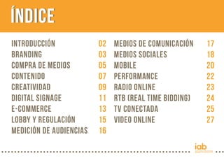 INTRODUCCIÓN 02
Branding 03
COMPRA de Medios 05
Contenido 07
CreativIDAD 09
Digital Signage 11
e-Commerce 13
Lobby y regulación 15
Medición de Audiencias 16
ÍndiceÍNDICE
Medios de Comunicación 17
Medios Sociales 18
Mobile 20
Performance 22
Radio Online 23
RTB (Real Time Bidding) 24
TV Conectada 25
Video Online 27
 