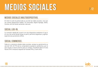 MEDIOS SOCIALESMEDIOS SOCIALES
Medios sociales multidispositivo.
El móvil no sólo ha potenciado el uso del las redes sociales, sino que
los nuevos dispositivos (tablet, TV conectada, Digital Signage, Gafas,
Coches, etc) los harán aumentar más aún.
Social Log-In.
La conexión rápida del usuario con otro dispositivo mediante el Log in
en una red social donde tenga un perfil, permitirá digitalizar y agilizar
experiencias puramente offline.
Social Commerce.
Sube el e-commerce desde redes sociales, aunque su penetración es
aún del 14%. El 91% de los compradores quedaron satisfechos, por lo
que resulta un buen entorno para la compra. Facebook lidera en esta
faceta (74% compras) seguido de Youtube (9%) y Tuenti (6%).
2/2
19
 