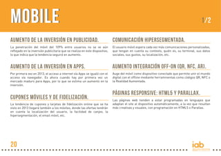 MobileMobile
Aumento de la inversión en publicidad.
La penetración del móvil del 109% entre usuarios no se ve aún
reflejado en la inversión publicitaria que se realiza en este dispositivo,
lo que indica que la tendencia seguirá en aumento.
Comunicación hipersegmentada.
El usuario móvil espera cada vez más comunicaciones personalizadas,
que tengan en cuenta su contexto, quién es, su terminal, sus datos
sociales, sus gustos, su localización, etc.
Aumento integración off-on (QR, NFC, AR).
Auge del móvil como dispositivo conectado que permite unir el mundo
digital con el offline mediante herramnientas como códigos QR, NFC o
la Realidad Aumentada.
Páginas responsive: HTML5 y Parallax.
Las páginas web tienden a estar programadas en lenguajes que
adaptan el site al dispositivo automáticamente, a la vez que resultan
más creativas y visuales, con programación en HTML5 o Parallax.
Aumento de la inversión en Apps.
Por primera vez en 2013, el acceso a internet vía Apps se igualó con el
acceso vía navegador. Es ahora cuando hay por primera vez un
mercado maduro para Apps, por lo que se estima un aumento en la
inversión.
cupones móviles y de fidelización.
La tendencia de cupones y tarjetas de fidelización online que se ha
visto en 2013 llegará también a los móviles, donde las ofertas tendrán
en cuenta la localización del usuario, la facilidad de canjeo, la
hipersegmentación, el email móvil, etc.
1/2
20
 