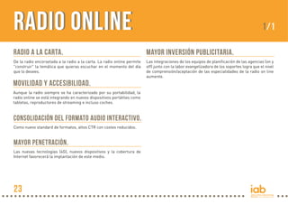 Radio OnlineRadio Online
MAYOR INVERSIÓN PUBLICITARIA.
Las integraciones de los equipos de planificación de las agencias (on y
off) junto con la labor evangelizadora de los soportes logra que el nivel
de comprensión/aceptación de las especialidades de la radio on line
aumente.
MOVILIDAD Y ACCESIBILIDAD.
Aunque la radio siempre se ha caracterizado por su portabilidad, la
radio online se está integrando en nuevos dispositivos portátiles como
tabletas, reproductores de streaming e incluso coches.
CONSOLIDACIÓN DEL FORMATO AUDIO INTERACTIVO.
Como nuevo standard de formatos, altos CTR con costes reducidos.
MAYOR PENETRACIÓN.
Las nuevas tecnologías (4G), nuevos dispositivos y la cobertura de
Internet favorecerá la implantación de este medio.
1/1
RADIO A LA CARTA.
De la radio encorsetada a la radio a la carta. La radio online permite
"construir" la temática que quieras escuchar en el momento del día
que lo desees.
23
 