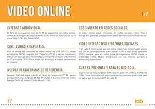 Internet Audiovisual.
El 96% de los usuarios, más de 16 M de españoles, ven video online,
siendo el ordenador el dispositivo rey (81%) frente al móvil (12%), la TV
conectada (12%) o la Tablet (8%).
Crecimiento en redes sociales.
El video online sigue creciendo en redes sociales como Vine o
Instagram, ganando protagonismo como formato de contenido social.
Video interactivo y botones sociales.
1 de cada 5 internautas que ven video online han interactuado alguna
vez con el, principalmente para opinar (43%) o leer otras opiniones
(28%), aunque aquí el móvil gana protagonismo (57%) frente al
ordenador (70%). Mayor integración con los medios sociales y
diferentes dispositivos.
Sube el Pre-roll y baja el Mid-roll.
El pre-roll es más aceptado (69%) que el post-roll (37%) o el Mid-roll
(20%). Sube la aceptación entre usuarios de consumir publicidad para
no pagar por el contenido (1 de cada 2).
Cine, Series y Deportes.
Casi la mitad del consumo de vídeo online es cine (47%) y series
extranjeras (47%), seguido por Deportes (37%) y series nacionales
(30%). Con el auge de la TV conectada, se espera un mayor crecimiento
en TV a la carta (30%). En el móvil, sin embargo, el mayor consumo es
en música.
Nuevas plataformas de referencia.
Aunque YouTube sigue siendo el canal de referencia (71%), ganan
protagonismo las páginas de las TV (32%) o nuevos entornos como
Google TV (14%), Yomvi (12%) o Wuaki (11%).
VIDEO ONLINEVIDEO ONLINE 1/2
27
 