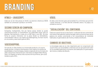 BrandingBranding
HTML5 + JAVASCRIPT.
Cada vez se ven más piezas en html5. Los banners dinámicos (DCO)
también se comienzan a producir con html5.
VÍDEO.
El vídeo como formato gana personalidad. Es un formato que permite
"contar historias" y va más allá del contenido clásico. Su juego y su
utilidad es enorme.
"SOCIALIZACIÓN" DEL CONTENIDO.
Cada vez la parte Social es más fuerte. La difusión de este contenido de
una manera derivada del sistema de pago clásico provocará que sea la
palanca de cambio convirtiendo a los consumidores de contenido
habituales en generadores del mismo y medios de difusión.
CAMBIOS DE OBJETIVOS.
La tecnología cada vez es más importante pero la comprensión del
usuario final, sus necesidades e intereses son los que generarán valor
en la actividad publicitaria el próximo año.habituales en generadores
del mismo y medios de difusión.
SECOND SCREEN AD CAMPAIGN.
Campañas multipantalla. Son las típicas piezas donde se puede
conectar/sincronizar un SmartPhone con publicidad online vista en
desktop. Normalmente a través de un QR Code o una URL. De esta
forma el usuario interactúa con la pieza desde su Smartphone,
convirtiéndose todo en una especie de Advergaming. Se hace mucho
en microsites y viene fuerte para el 2014.
VIDEOSHOPPING.
Se trata de un vídeo donde se va mostrando producto y el usuario
puede pinchar y comprar directamente. Esto implica un montón de
posibilidades a nivel de display, desde la explosión de los formatos de
vídeo interactivos (interactive pre-roll) hasta los Digital Video Rising
Stars. En España no hemos visto muchos de los primeros, pero será
tendencia para 2014.
1/2
03
 