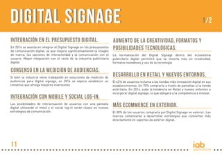 Digital Signage
Integración en el presupuesto digital.
En 2014 se avanza en integrar el Digital Signage en los presupuestos
de comunicación digital, ya que mejora significativamente la imagen
de marca, las opciones de interactividad y la comunicación con el
usuario. Mayor integración con el resto de la industria publicitaria
digital.

Consenso en la medición de audiencias.
Si bien la industria viene trabajando en soluciones de medición de
audiencias para digital signage, en 2014 se espera establecer un
consenso que atraiga mayores inversiones

Integración con Mobile y Social Log-in.
Las posibilidades de interactuación de usuarios con una pantalla
digital utilizando el móvil y el social log-in serán claves en nuevas
estrategias de comunicación.

11

1/2

Aumento de la creatividad, formatos y
posibilidades tecnológicas.
La normalización del Digital Signage dentro del ecosistema
publicitario digital permitirá que se invierta más en creatividad,
formatos novedosos y uso de la tecnología

Desarrollo en Retail y nuevos entornos.
El 62% de usuarios reclama a las tiendas más innovación digital en sus
establecimientos. Un 70% compraría a través de pantallas si la tienda
está llena. En 2014, sube la tendencia en Retail y nuevos entornos a
incorporar digital signage, lo que obligará a la competencia a innovar.

Más ecommerce en exterior.
El 30% de los usuarios compraría por Digital Signage en exterior. Las
marcas comenzarán a desarrollar estrategias que conviertan más
directamente en soportes de exterior digital.

 