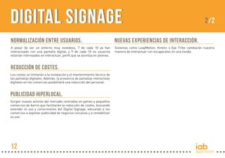 Digital Signage

2/2

Normalización entre usuarios.

Nuevas experiencias de interacción.

A pesar de ser un entorno muy novedoso, 7 de cada 10 ya han
interactuado con una pantalla digital, y 9 de cada 10 no usuarios
estarían interesados en interactuar, perfil que se acentúa en jóvenes.

Sistemas como LeapMotion, Kinetic o Eye Tribe cambiarán nuestra
manera de interactuar con escaparates en una tienda.

Reducción de costes.
Los costes se limitarán a la instalación y el mantenimiento técnico de
las pantallas digitales. Además, la presencia de pantallas interactivas
digitales en los comercios posibilitará una reducción del personal.

Publicidad Hiperlocal.
Surgen nuevos actores del mercado centrados en pymes y pequeños
comercios de barrio que facilitarán la reducción de costes, buscando
extender el uso y conocimiento del Digital Signage, educando a los
comercios a explotar publicidad de negocios cercanos y a rentabilizar
su uso.

12

 