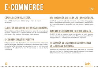 e-Commerce

1/2

Consolidación del sector.

Más innovación digital en las tiendas físicas.

Casi 12 M de internautas, el 44%, compra online de manera
recurrente.

Un 62% de usuarios le pide más innovación a las tiendas físicas, ya que
mejora la imagen de marca de la propia tienda y mejora la experiencia
de compra. Los usuarios demandan más sinergia entre la experiencia
off y on.

El sector moda como motor del ecommerce.
Moda se ha convertido en 2013 en el primer sector de compra de los
usuarios, categoría en la que consumen el 65% de los compradores.
49% compra más moda por internet que el año anterior.

e-Commerce multidispositivo.
Cada vez se usan más dispositivos para realizar compras a través de
Internet. Aunque el ordenador sigue siendo el dispositivo rey, la tablet,
el móvil y la TV Conectada van ganando terreno en este comercio
electrónico. Al eCommerce en TV conectada ya se le llama
Tcommerce.

13

Aumento del ecommerce en redes sociales.
En 2013 el 14% de usuarios compraron a través de redes sociales,
siendo Facebook el principal referente (74%), seguido por Youtube
(9%) y Tuenti (6%). El 91% quedó satisfecho con el proceso.

Integración de los diferentes dispositivos
en el proceso de compra.
Hasta que el consumidor efectúa el pago, hay todo un "customer
journey" en el que los dispositivos van jugando papeles relevantes que
deberán tenerse muy en cuenta en las estrategias.

 