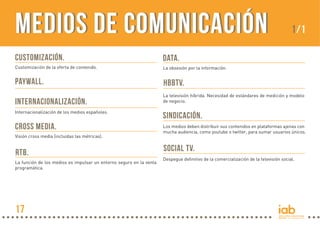 Medios de Comunicación
CUSTOMIZACIÓN.

DATA.

Customización de la oferta de contenido.

La obsesión por la información.

PAYWALL.

1/1

HBBTV.

INTERNACIONALIZACIÓN.

La televisión híbrida. Necesidad de estándares de medición y modelo
de negocio.

Internacionalización de los medios españoles.

SINDICACIÓN.

CROSS MEDIA.

Los medios deben distribuir sus contenidos en plataformas ajenas con
mucha audiencia, como youtube o twitter, para sumar usuarios únicos.

Visión cross media (incluidas las métricas).

RTB.
La función de los medios es impulsar un entorno seguro en la venta
programática.

17

SOCIAL TV.
Despegue definitivo de la comercialización de la televisión social.

 