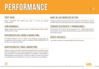 Performance

1/1

POST VIEW.

AUGE DE LOS MODELOS DE RTB.

Mayor aceptación del modelo post view a la hora de evaluar
conversiones.

Todos los players de performance del mercado comenzarán a invertir
en RTB como forma de optimización rentable de las campañas display.

CPM DINÁMICO.

CÓDIGOS DESCUENTO Y PROMOCIONES.

Mayor adopción del modelo de compra a CPM dinámico frente a CPC,
CPM fijo, CPL o CPA.

Crecimiento de la venta online gracias a los códigos descuento y
promociones, como vía alternativa de ahorro para los clientes frente a
las tiendas físicas.

CRECIMIENTO DEL MOBILE MARKETING.
El mobile empieza a ser un medio muy tenido en cuenta para las
campañas de performance, tanto en modelos CPC/CPL/CPA/CPD. Ya
no sólo se usa para branding.

ADAPTACIÓN DEL EMAIL MARKETING.
Seguirá siendo el principal modelo de lead generation en España, pero
necesita adaptarse a los nuevos dispositivos como móviles y tablets.
Esto supondrá la necesidad de adaptar las campañas, creatividades y
landing pages, pensando que un número cada vez mayor de usuarios
consulta parte o la totalidad de su correo a través de su smartphone.

22

REDES SOCIALES.
Las redes sociales como generadoras de venta online.

 