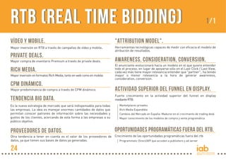 RTB (Real Time Bidding)
VÍDEO Y MOBILE.

.

Mayor inversión en RTB a través de campañas de vídeo y mobile

PRIVATE DEALS.
Mayor compra de inventario Premium a través de private deals.

RICH MEDIA.
Mayor inversión en formatos Rich Media, tanto en web como en mobile.

CPM DINÁMICo.

1/1

"ATTRIBUTION MODEL".
Herramientas tecnológicas capaces de medir con eficacia el modelo de
atribución de resultados.

AWARENESS, CONSIDERATION, CONVERSION.
El anunciante evolucionará hacia un modelo en el que quiere entender
todo el proceso, en lugar de apoyarse sólo en el Last Click / Last View,
cada vez más tiene mayor relevancia entender que "partner", ha tenido
mayor o menor relevancia a la hora de generar awareness,
consideration, conversion.

Mayor predominancia de compra a través de CPM dinámico.

ACTIVIDAD SUPERIOR DEL FUNNEL EN DISPLAY.

TENDENCIA BIG DATA.

Fuerte crecimiento en la actividad superior del funnel en display
mediante RTB:

Es la nueva estrategia de mercado que será indispensable para todas
las empresas. La idea es manejar enormes cantidades de datos que
permitan conocer patrones de información sobre las necesidades y
gustos de los clientes, acercando de esta forma a las empresas a su
público objetivo.

PROVEEDORES DE DATOS.

Marketplaces privados
Rich Media Expandible
Cambios del Mercado en España: Madurez en el crecimiento de trading desk
Mayor conocimiento de los modelos de compra y venta programática

OPORTUNIDADES PROGRAMÁTICAS FUERA DEL RTB.

Otra tendencia a tener en cuenta es el valor de los proveedores de Crecimiento de las oportunidades programáticas fuera del rtb
datos, ya que tienen sus bases de datos ya generadas.
Programmatic Direct/API que acceden a publishers y ad server

24

 