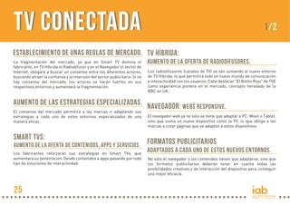 TV Conectada

1/2

Establecimiento de unas reglas de mercado. TV Híbrida:
La fragmentación del mercado, ya que en Smart TV domina el
fabricante, en TV Híbrida el Radiodifusor y en el Navegador el sector de
Internet, obligará a buscar un consenso entre los diferentes actores,
buscando atraer la confianza y la inversión del sector publicitario. Si no
hay consenso del mercado, los actores se harán fuertes en sus
respectivos entornos y aumentará la fragmentación.

aumento de la oferta de radiodifusores.
Los radiodifusores (canales de TV) se van sumando al nuevo entorno
de TV Híbrida, lo que permitirá todo un nuevo mundo de comunicación
e interactividad con los usuarios. Cabe destacar "El Botón Rojo" de TVE
como experiencia pionera en el mercado, concepto heredado de la
BBC en UK.

Aumento de las estrategias especializadas. Navegador: Webs responsive.

El consenso del mercado permitirá a las marcas ir adaptando sus
estrategias a cada uno de estos entornos especializados de una
manera eficaz.

Smart TVs:
Aumento de la oferta de contenidos, apps y servicios.
Los fabricantes reforzarán sus estrategias en Smart TVs, que
aumentará su penetración. Desde contenidos a apps pasando por todo
tipo de soluciones de interactividad.

25

El navegador web ya no sólo se tiene que adaptar a PC, Móvil o Tablet,
sino que suma un nuevo dispositivo como la TV, lo que obliga a las
marcas a crear páginas que se adapten a estos dispositivos.

Formatos publicitarios
adaptados a cada uno de estos nuevos entornos.
No sólo el navegador y los contenidos tienen que adaptarse, sino que
los formatos publicitarios deberán tener en cuenta todas las
posibilidades creativas y de interacción del dispositivo para conseguir
una mejor eficacia.

 