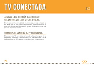 TV Conectada
Avances en la medición de audiencias
que unifique criterios offline y online.
El reto de encontrar un modelo de medición de audiencias unificado es
sin duda uno de los puntos determinantes para la expansión y
desarrollo del mercado. La industria se debe obligar a encontrar una
solución de manera urgente.

Disminuye el consumo de TV tradicional.
El consumo de TV conectada no le está quitando tiempo a otros
dispositivos conectados a internet, pero sí se lo está quitando a la TV
tradicional, con un 30% de usuaros que disminuyeron su consumo.

26

2/2

 
