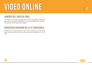 VIDEO ONLINE
Aumento del video de pago.
1 de cada 5 usuarios ya ha pagado por un video, rompiendo el tópico de
que internet es sinónimo de gratis. Si hay un verdadero valor añadido,
los usuarios están dispuestos a pagar.

Progresivo abandono de la TV tradicional.
El 38% de los consumidores de video online reconocen ver menos TV
tradicional que antes, perfil que se acentúa en hombres de 16 a 29
años.

28

2/2

 