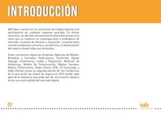 INTRODUCCIÓN
IAB Spain cuenta con 16 comisiones de trabajo abiertas a la
participación de cualquier empresa asociada. En dichas
reuniones, se abordan semanalmente diferentes proyectos y
retos que se traducen en investigaciones y estándares de
mercado, acciones de difusión y educación, consenso para
resolver problemas comunes y, en definitiva, la dinamización
del negocio desde todas sus vertientes.
Estas comisiones (Agencias Creativas, Agencias de Medios,
Branding y Formatos Publicitarios, Contenido, Digital
Signage, eCommerce, Lobby y Regulación, Medición de
Audiencias, Medios de Comunicación, Medios Sociales,
Mobile, Performance, Radio Online, RTB, TV Conectada, y
Video Online) lanzan la segunda edición de Top Tendencias
de lo que serán las claves de negocio en 2014 desde cada
pata de la industria, buscando dar de una manera rápida y
eficaz una visión global del mercado digital.

02

 