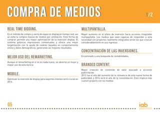 COMPRA DE MEDIOS

1/2

REAL TIME BIDDING.

MULTIPANTALLA.

Es el método de compra y venta de espacios display en tiempo real, así
se evita la compra masiva de medios por antelación. Esta forma de
comprar permite una mayor optimización de la inversión display. El
sistema potencia impresiones contextuales y ofrece una mejor
targetización con la ayuda de cookies basados en comportamiento
online y datos demográficos, generando así mejores resultados.

Mayor aumento en el share de inversión hacia acciones integradas
multipantalla. Los medios que sean capaces de responder a esta
necesidad con proyectos realmente integrados serán los que crezcan
considerablemente en sus ingresos.

MEJOR USO DEL REMARKETING.

Encaminado a una búsqueda de rentabilidades.

Aunque el remarketing en sí no es nada nuevo, se observa un mejor y
mayor uso de esta táctica.

BRANDED CONTENT.

MOBILE.
Optimizar la inversión de display para soportes móviles será crucial en
2014.

05

CONCENTRACIÓN DE LAS INVERSIONES.

Mayor creación de contenido de valor asociado a acciones
publicitarias.
2013 fue el año del aumento de la relevancia de esta nueva forma de
publicidad, y 2014 será el año de la consolidación. Esto implica más
custom projects con los medios.

 