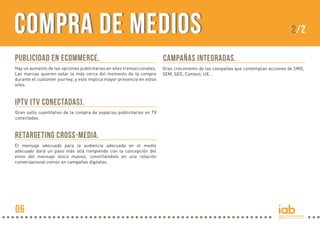 COMPRA DE MEDIOS

2/2

PUBLICIDAD EN ECOMMERCE.

CAMPAÑAS INTEGRADAS.

Hay un aumento de las opciones publicitarias en sites transaccionales.
Las marcas quieren estar lo más cerca del momento de la compra
durante el customer journey, y esto implica mayor presencia en estos
sites.

Gran crecimiento de las campañas que contemplan acciones de SMO,
SEM, SEO, Content, UX…

IPTV (TV CONECTADAS).
Gran salto cuantitativo de la compra de espacios publicitarios en TV
conectadas.

RETARGETING CROSS-MEDIA.
El mensaje adecuado para la audiencia adecuada en el medio
adecuado dará un paso más allá rompiendo con la concepción del
envío del mensaje único masivo, convirtiéndolo en una relación
conversacional común en campañas digitales.

06

 