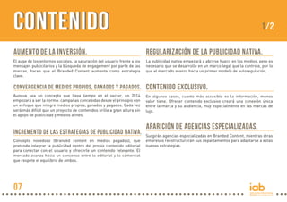 CONTENIDO

1/2

Aumento de la inversión.

Regularización de la publicidad nativa.

El auge de los entornos sociales, la saturación del usuario frente a los
mensajes publicitarios y la búsqueda de engagement por parte de las
marcas, hacen que el Branded Content aumente como estrategia
clave.

La publicidad nativa empezará a abrirse hueco en los medios, pero es
necesario que se desarrolle en un marco legal que la controle, por lo
que el mercado avanza hacia un primer modelo de autoregulación.

Convergencia de medios propios, ganados y pagados.

Contenido exclusivo.

Aunque sea un concepto que lleva tiempo en el sector, en 2014
empezará a ser la norma: campañas concebidas desde el principio con
un enfoque que integre medios propios, ganados y pagados. Cada vez
será más difícil que un proyecto de contenidos brille a gran altura sin
el apoyo de publicidad y medios afines.

En algunos casos, cuanto más accesible es la información, menos
valor tiene. Ofrecer contenido exclusivo creará una conexión única
entre la marca y su audiencia, muy especialmente en las marcas de
lujo.

Incremento de las estrategias de Publicidad Nativa.
Concepto novedoso (Branded content en medios pagados), que
pretende integrar la publicidad dentro del propio contenido editorial
para conectar con el usuario y ofrecerle un contenido relevante. El
mercado avanza hacia un consenso entre lo editorial y lo comercial
que respete el equilibrio de ambos.

07

Aparición de agencias especializadas.
Surgirán agencias especializadas en Branded Content, mientras otras
empresas reestructurarán sus departamentos para adaptarse a estas
nuevas estrategias.

 