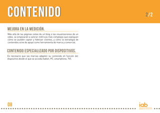 CONTENIDO
Mejora en la medición.
Más allá de las páginas vistas de un blog o las visualizaciones de un
video, se empezarán a valorar métricas más complejas que expliquen
cómo se pueden captar y fidelizar clientes, y cómo la estrategia de
contenidos sirve de apoyo como herramienta de marca y comercial.

Contenido especializado por dispositivos.
Es necesario que las marcas adapten su contenido en función del
dispositivo desde el que se acceda (tablet, PC, smartphone, TV).

08

2/2

 