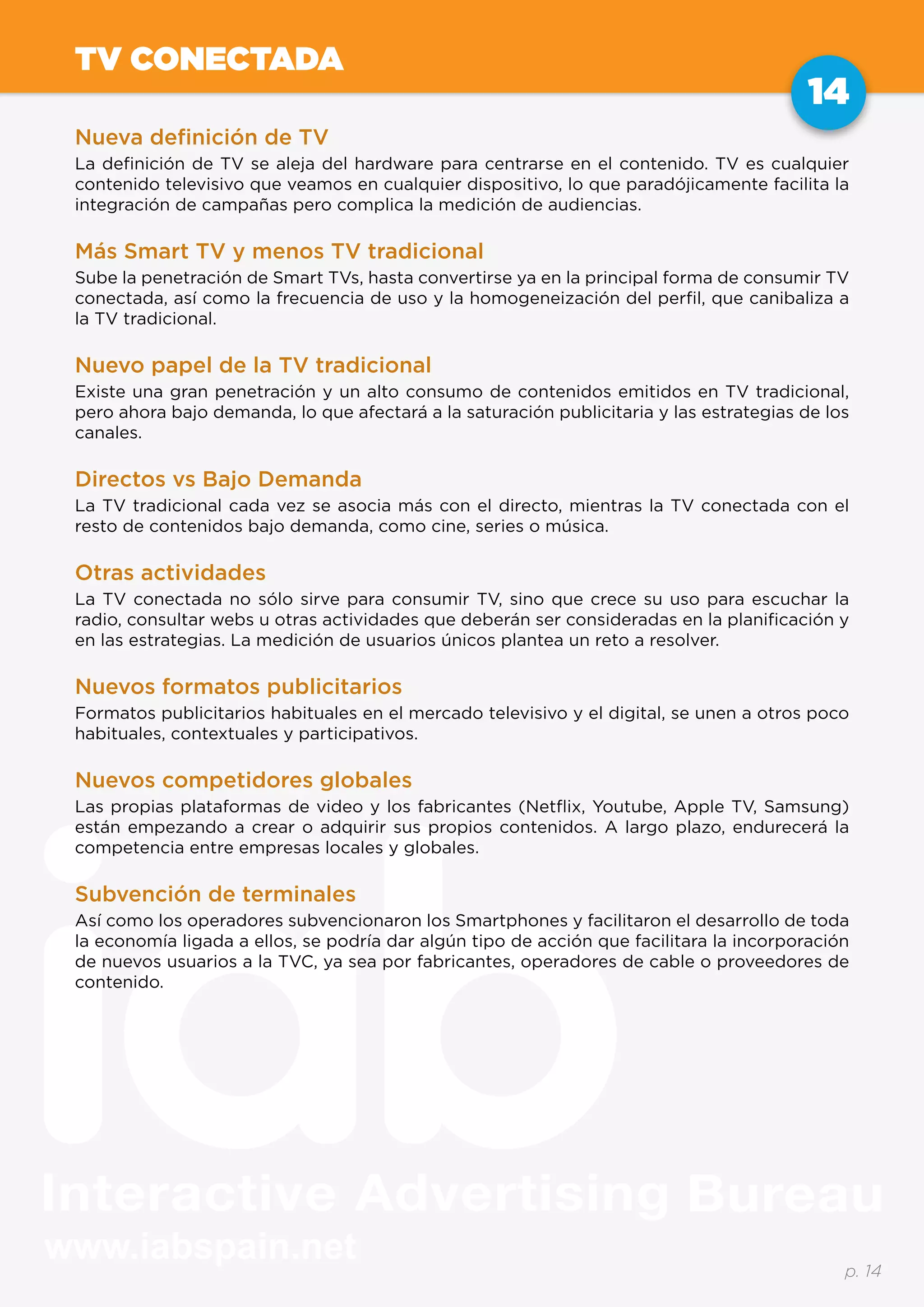 www.iabspain.net
14
p. 14
TV CONECTADA
Nueva definición de TV
La definición de TV se aleja del hardware para centrarse en el contenido. TV es cualquier
contenido televisivo que veamos en cualquier dispositivo, lo que paradójicamente facilita la
integración de campañas pero complica la medición de audiencias.
Más Smart TV y menos TV tradicional
Sube la penetración de Smart TVs, hasta convertirse ya en la principal forma de consumir TV
conectada, así como la frecuencia de uso y la homogeneización del perfil, que canibaliza a
la TV tradicional.
Nuevo papel de la TV tradicional
Existe una gran penetración y un alto consumo de contenidos emitidos en TV tradicional,
pero ahora bajo demanda, lo que afectará a la saturación publicitaria y las estrategias de los
canales.
Directos vs Bajo Demanda
La TV tradicional cada vez se asocia más con el directo, mientras la TV conectada con el
resto de contenidos bajo demanda, como cine, series o música.
Otras actividades
La TV conectada no sólo sirve para consumir TV, sino que crece su uso para escuchar la
radio, consultar webs u otras actividades que deberán ser consideradas en la planificación y
en las estrategias. La medición de usuarios únicos plantea un reto a resolver.
Nuevos formatos publicitarios
Formatos publicitarios habituales en el mercado televisivo y el digital, se unen a otros poco
habituales, contextuales y participativos.
Nuevos competidores globales
Las propias plataformas de video y los fabricantes (Netflix, Youtube, Apple TV, Samsung)
están empezando a crear o adquirir sus propios contenidos. A largo plazo, endurecerá la
competencia entre empresas locales y globales.
Subvención de terminales
Así como los operadores subvencionaron los Smartphones y facilitaron el desarrollo de toda
la economía ligada a ellos, se podría dar algún tipo de acción que facilitara la incorporación
de nuevos usuarios a la TVC, ya sea por fabricantes, operadores de cable o proveedores de
contenido.
 