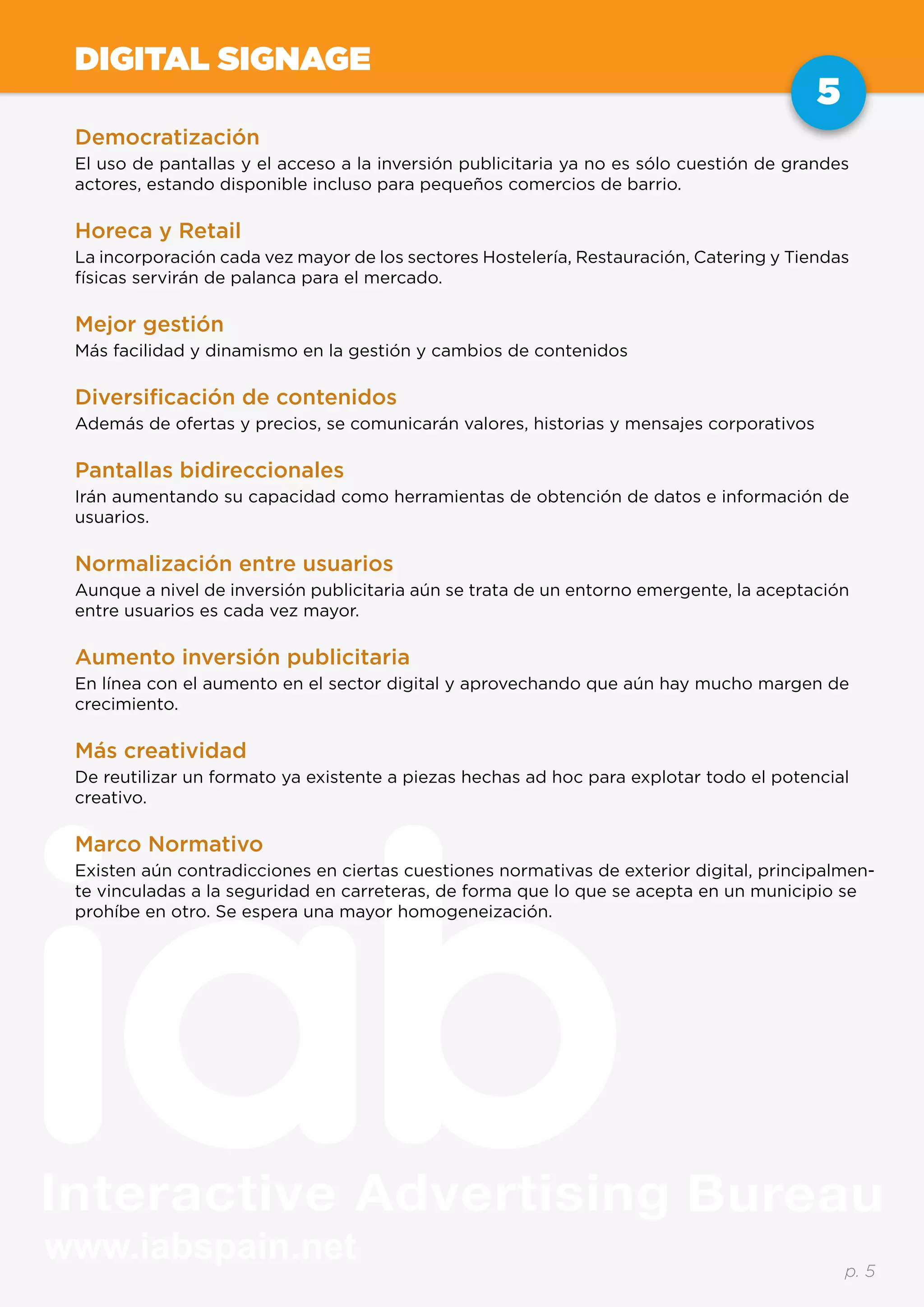 www.iabspain.net
5
p. 5
DIGITAL SIGNAGE
Democratización
El uso de pantallas y el acceso a la inversión publicitaria ya no es sólo cuestión de grandes
actores, estando disponible incluso para pequeños comercios de barrio.
Horeca y Retail
La incorporación cada vez mayor de los sectores Hostelería, Restauración, Catering y Tiendas
físicas servirán de palanca para el mercado.
Mejor gestión
Más facilidad y dinamismo en la gestión y cambios de contenidos
Diversificación de contenidos
Además de ofertas y precios, se comunicarán valores, historias y mensajes corporativos
Pantallas bidireccionales
Irán aumentando su capacidad como herramientas de obtención de datos e información de
usuarios.
Normalización entre usuarios
Aunque a nivel de inversión publicitaria aún se trata de un entorno emergente, la aceptación
entre usuarios es cada vez mayor.
Aumento inversión publicitaria
En línea con el aumento en el sector digital y aprovechando que aún hay mucho margen de
crecimiento.
Más creatividad
De reutilizar un formato ya existente a piezas hechas ad hoc para explotar todo el potencial
creativo.
Marco Normativo
Existen aún contradicciones en ciertas cuestiones normativas de exterior digital, principalmen-
te vinculadas a la seguridad en carreteras, de forma que lo que se acepta en un municipio se
prohíbe en otro. Se espera una mayor homogeneización.
 
