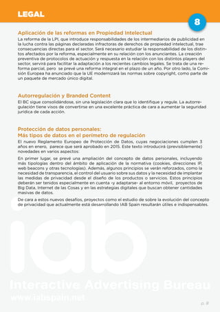 www.iabspain.net
8
p. 8
LEGAL
Aplicación de las reformas en Propiedad Intelectual
La reforma de la LPI, que introduce responsabilidades de los intermediarios de publicidad en
la lucha contra las páginas declaradas infractoras de derechos de propiedad intelectual, trae
consecuencias directas para el sector. Será necesario estudiar la responsabilidad de los distin-
tos afectados por la reforma, especialmente en su relación con los anunciantes. La creación
preventiva de protocolos de actuación y respuesta en la relación con los distintos players del
sector, servirá para facilitar la adaptación a los recientes cambios legales. Se trata de una re-
forma parcial, pero se prevé una reforma integral en el plazo de un año. Por otro lado, la Comi-
sión Europea ha anunciado que la UE modernizará las normas sobre copyright, como parte de
un paquete de mercado único digital.
Autorregulación y Branded Content
El BC sigue consolidándose, sin una legislación clara que lo identifique y regule. La autorre-
gulación tiene visos de convertirse en una excelente práctica de cara a aumentar la seguridad
jurídica de cada acción.
Protección de datos personales:
Más tipos de datos en el perímetro de regulación
El nuevo Reglamento Europeo de Protección de Datos, cuyas negociaciones cumplen 3
años en enero, parece que será aprobado en 2015. Este texto introducirá (previsiblemente)
novedades en varios aspectos:
En primer lugar, se prevé una ampliación del concepto de datos personales, incluyendo
más tipologías dentro del ámbito de aplicación de la normativa (cookies, direcciones IP,
web beacons y otras tecnologías). Además, algunos principios se verán reforzados, como la
necesidad de transparencia, el control del usuario sobre sus datos y la necesidad de implantar
las medidas de privacidad desde el diseño de los productos o servicios. Estos principios
deberán ser tenidos especialmente en cuenta -y adaptarse- al entorno móvil, proyectos de
Big Data, Internet de las Cosas y en las estrategias digitales que buscan obtener cantidades
masivas de datos.
De cara a estos nuevos desafíos, proyectos como el estudio de sobre la evolución del concepto
de privacidad que actualmente está desarrollando IAB Spain resultarán útiles e indispensables.
 