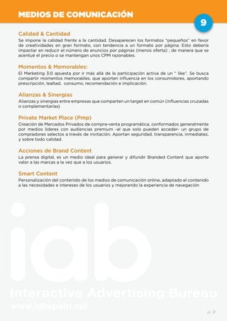 www.iabspain.net
9
p. 9
MEDIOS DE COMUNICACIÓN
Calidad & Cantidad
Se impone la calidad frente a la cantidad. Desaparecen los formatos “pequeños” en favor
de creatividades en gran formato, con tendencia a un formato por página. Esto debería
impactar en reducir el número de anuncios por páginas (menos oferta) , de manera que se
acentué el precio o se mantengan unos CPM razonables.
Momentos & Memorables:
El Marketing 3.0 apuesta por ir más allá de la participación activa de un “ like”. Se busca
compartir momentos memorables, que aporten influencia en los consumidores, aportando
prescripción, lealtad, consumo, recomendación e implicación.
Alianzas & Sinergias
Alianzas y sinergias entre empresas que comparten un target en común (influencias cruzadas
o complementarias)
Private Market Place (Pmp)
Creación de Mercados Privados de compra-venta programática, conformados generalmente
por medios líderes con audiencias premium -al que solo pueden acceder- un grupo de
compradores selectos a través de invitación. Aportan seguridad, transparencia, inmediatez,
y sobre todo calidad.
Acciones de Brand Content
La prensa digital, es un medio ideal para generar y difundir Branded Content que aporte
valor a las marcas a la vez que a los usuarios.
Smart Content
Personalización del contenido de los medios de comunicación online, adaptado el contenido
a las necesidades e intereses de los usuarios y mejorando la experiencia de navegación
 