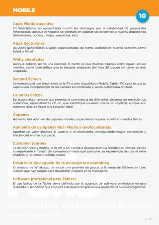 www.iabspain.net
10
p. 10
MOBILE
Apps Multidispositivo
En Smartphone no aumentarán mucho las descargas por la estabilidad de propuestas
innovadoras, aunque el negocio se centrará en adaptar las existentes a nuevos dispositivos
(televisiones, coches, relojes, wearables, etc)
Apps Sectoriales
De Apps generalistas a Apps especializadas de nicho, explorando nuevos sectores como
Salud o Retail.
Webs adaptadas
Aunque debería ser ya una realidad, lo cierto es que muchas páginas webs siguen sin ser
móviles, como bien refleja que la mayoría empresas del Ibex 35 siguen sin tener su web
adaptada.
Second Screen
Se normaliza el uso simultáneo de la TV y otro dispositivo (Mobile, Tablet, PC), por lo que se
espera una incorporación de los canales en contenido y venta publicitaria cruzada.
Usuarios únicos
Se espera algún avance que permita la convivencia de diferentes sistemas de medición de
audiencias, especialmente off-on, que identifique usuarios únicos sin duplicar, aunque aún
estamos lejos de llegar a la solución ideal.
Cupones
Aumento del volumen de cupones móviles, especialmente para redimir en tiendas físicas.
Aumento de campañas Rich Media y Geolocalizadas
Aportan un valor añadido al usuario y al anunciante, consiguiendo mayor conversión y
efectividad en muchos casos.
Customer journey
La división web y mobile, o de off y on, tiende a desaparecer. La realidad es híbrida, siendo
lo importante el “viaje” del consumidor hasta que consume, su experiencia de uso, el valor
añadido, y no cómo o dónde ocurre.
Desarrollo de negocio de la mensajería instantánea
El anuncio de Whatsapp de incluir una pasarela de pagos, o la venta de Stickers en Line,
indican que hay campo para desarrollar negocio en la mensajería.
Software profesional para Tablets
El uso lúdico de la Tablet viene definido por la ausencia de software profesional en este
dispositivo, tendencia que empieza a desaparecer gracias a la aparición de nuevos programas.
 