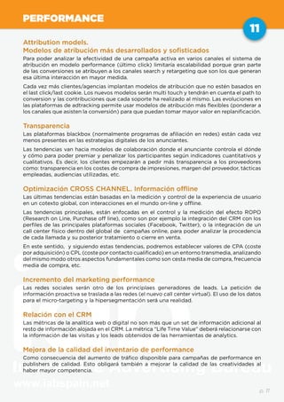 www.iabspain.net
11
p. 11
PERFORMANCE
Attribution models.
Modelos de atribución más desarrollados y sofisticados
Para poder analizar la efectividad de una campaña activa en varios canales el sistema de
atribución en modelo performance (último click) limitaría escalabilidad porque gran parte
de las conversiones se atribuyen a los canales search y retargeting que son los que generan
esa última interacción en mayor medida.
Cada vez más clientes/agencias implantan modelos de atribución que no estén basados en
el last click/last cookie. Los nuevos modelos serán multi touch y tendrán en cuenta el path to
conversion y las contribuciones que cada soporte ha realizado al mismo. Las evoluciones en
las plataformas de adtracking permite usar modelos de atribución más flexibles (ponderar a
los canales que asisten la conversión) para que puedan tomar mayor valor en replanificación.
Transparencia
Las plataformas blackbox están cada vez menos presentes en las estrategias digitales de
los anunciantes. Las tendencias van hacia modelos de colaboración donde el anunciante
controla el dónde y cómo para poder premiar y penalizar los participantes según indicadores
cuantitativos y cualitativos. Es decir, los clientes empezarán a pedir más transparencia a
los proveedores como: transparencia en los costes de compra de impresiones, margen del
proveedor, tácticas empleadas, audiencias utilizadas, etc.
Optimización CROSS CHANNEL. Información offline
Las últimas tendencias están basadas en la medición y control de la experiencia de usuario
en un cotexto global, con interacciones en el mundo on-line y offline.
Las tendencias principales, están enfocadas en el control y la medición del efecto ROPO
(Research on Line, Purchase off line), como son por ejemplo la integración del CRM con los
perfiles de las principales plataformas sociales (Facebook, Twitter), o la integración de un
call center físico dentro del global de campañas online, para poder analizar la procedencia
de cada llamada y su posterior tratamiento o cierre en venta.
En este sentido, y siguiendo estas tendencias, podremos establecer valores de CPA (coste
por adquisición) o CPL (coste por contacto cualificado) en un entorno transmedia, analizando
del mismo modo otros aspectos fundamentales como son cesta media de compra, frecuencia
media de compra, etc.
Incremento del marketing performance
Las redes sociales serán otro de los principlaes generadores de leads. La petición de
información proactiva se traslada a las redes (el nuevo call center virtual). El uso de los datos
para el micro-targeting y la hipersegmentación será una realidad.
Relación con el CRM
Las métricas de la analítica web o digital no son más que un set de información adicional al
resto de información alojada en el CRM. La métrica “Life Time Value” deberá relacionarse con
la información de las visitas y los leads obtenidos de las herramientas de analytics.
Mejora de la calidad del inventario de performance
Como consecuencia del aumento de tráfico disponible para campañas de performance en
publishers de calidad. Esto obligará también a mejorar la calidad de las creatividades al
haber mayor competencia.
 