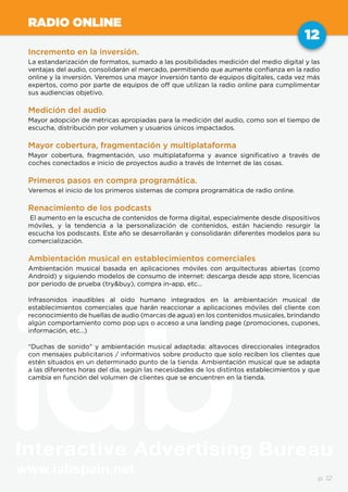 www.iabspain.net
12
p. 12
RADIO ONLINE
Incremento en la inversión.
La estandarización de formatos, sumado a las posibilidades medición del medio digital y las
ventajas del audio, consolidarán el mercado, permitiendo que aumente confianza en la radio
online y la inversión. Veremos una mayor inversión tanto de equipos digitales, cada vez más
expertos, como por parte de equipos de off que utilizan la radio online para cumplimentar
sus audiencias objetivo.
Medición del audio
Mayor adopción de métricas apropiadas para la medición del audio, como son el tiempo de
escucha, distribución por volumen y usuarios únicos impactados.
Mayor cobertura, fragmentación y multiplataforma
Mayor cobertura, fragmentación, uso multiplataforma y avance significativo a través de
coches conectados e inicio de proyectos audio a través de Internet de las cosas.
Primeros pasos en compra programática.
Veremos el inicio de los primeros sistemas de compra programática de radio online.
Renacimiento de los podcasts
El aumento en la escucha de contenidos de forma digital, especialmente desde dispositivos
móviles, y la tendencia a la personalización de contenidos, están haciendo resurgir la
escucha los podscasts. Este año se desarrollarán y consolidarán diferentes modelos para su
comercialización.
Ambientación musical en establecimientos comerciales
Ambientación musical basada en aplicaciones móviles con arquitecturas abiertas (como
Android) y siguiendo modelos de consumo de internet: descarga desde app store, licencias
por periodo de prueba (try&buy), compra in-app, etc…
Infrasonidos inaudibles al oído humano integrados en la ambientación musical de
establecimientos comerciales que harán reaccionar a aplicaciones móviles del cliente con
reconocimiento de huellas de audio (marcas de agua) en los contenidos musicales, brindando
algún comportamiento como pop ups o acceso a una landing page (promociones, cupones,
información, etc…)
“Duchas de sonido” y ambientación musical adaptada: altavoces direccionales integrados
con mensajes publicitarios / informativos sobre producto que solo reciben los clientes que
estén situados en un determinado punto de la tienda. Ambientación musical que se adapta
a las diferentes horas del día, según las necesidades de los distintos establecimientos y que
cambia en función del volumen de clientes que se encuentren en la tienda.
 
