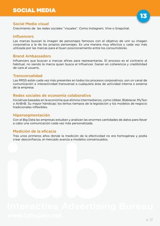 www.iabspain.net
13
p. 13
SOCIAL MEDIA
Social Media visual
Crecimiento de las redes sociales “visuales”. Como Instagram, Vine o Snapchat.
Influencers
Las marcas buscan la imagen de personajes famosos con el objetivo de unir su imagen
corporativa a la de los propios personajes. Es una manera muy efectiva y cada vez más
utilizada por las marcas para el buen posicionamiento entre los consumidores.
Brand Ambassadors
Influencers que buscan a marcas afines para representarlas. El proceso es el contrario al
habitual, no siendo la marca quien busca al Influencer. Ganan en coherencia y credibilidad
de cara al usuario.
Transversalidad
Las RRSS están cada vez más presentes en todos los procesos corporativos, son un canal de
comunicación e interactividad transversal a cualquiera área de actividad interna o externa
de la empresa.
Redes sociales de economía colaborativa
Iniciativas basadas en la economía que elimina intermediarios, como Ubber, Blablacar, MyTaxi
o AirBnB. Su mayor hándicap: los lentos tiempos de la legislación y los modelos de negocio
tradicionales inflexibles.
Hipersegmentación
Con el Big Data las empresas estudian y analizan las enormes cantidades de datos para llevar
a cabo una comunicación cada vez más personalizada.
Medición de la eficacia
Tras unos primeros años donde la medición de la efectividad no era homogénea y podía
crear desconfianza, el mercado avanza a modelos consensuados.
 