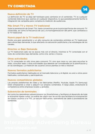 www.iabspain.net
14
p. 14
TV CONECTADA
Nueva definición de TV
La definición de TV se aleja del hardware para centrarse en el contenido. TV es cualquier
contenido televisivo que veamos en cualquier dispositivo, lo que paradójicamente facilita la
integración de campañas pero complica la medición de audiencias.
Más Smart TV y menos TV tradicional
Sube la penetración de Smart TVs, hasta convertirse ya en la principal forma de consumir TV
conectada, así como la frecuencia de uso y la homogeneización del perfil, que canibaliza a
la TV tradicional.
Nuevo papel de la TV tradicional
Existe una gran penetración y un alto consumo de contenidos emitidos en TV tradicional,
pero ahora bajo demanda, lo que afectará a la saturación publicitaria y las estrategias de los
canales.
Directos vs Bajo Demanda
La TV tradicional cada vez se asocia más con el directo, mientras la TV conectada con el
resto de contenidos bajo demanda, como cine, series o música.
Otras actividades
La TV conectada no sólo sirve para consumir TV, sino que crece su uso para escuchar la
radio, consultar webs u otras actividades que deberán ser consideradas en la planificación y
en las estrategias. La medición de usuarios únicos plantea un reto a resolver.
Nuevos formatos publicitarios
Formatos publicitarios habituales en el mercado televisivo y el digital, se unen a otros poco
habituales, contextuales y participativos.
Nuevos competidores globales
Las propias plataformas de video y los fabricantes (Netflix, Youtube, Apple TV, Samsung)
están empezando a crear o adquirir sus propios contenidos. A largo plazo, endurecerá la
competencia entre empresas locales y globales.
Subvención de terminales
Así como los operadores subvencionaron los Smartphones y facilitaron el desarrollo de toda
la economía ligada a ellos, se podría dar algún tipo de acción que facilitara la incorporación
de nuevos usuarios a la TVC, ya sea por fabricantes, operadores de cable o proveedores de
contenido.
 