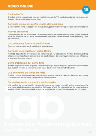 www.iabspain.net
15
p. 15
VIDEO ONLINE
Canibaliza TV
El video online es cada vez más un rival directo de la TV, canibalizando los contenidos en
directo y las emisiones en prime time.
Aumento de nuevos perfiles socio-demográficos
El video online ya no es cosa de los más jóvenes, ganando en heterogeneidad y diversificación.
Nuevos creadores
Consagración de los Youtubers como generadores de audiencia e interés, especialmente
entre los menores de 20 años. Este concepto tenderá a diversificarse a más perfiles y tipos
de contenido.
Uso de nuevos formatos publicitarios
Como el Interactive Preroll o el Digital Video Rising
Aumento de inversión en Video Online
Traslado de parte del presupuesto de campañas en TV tradicional a medios digitales, debido
a los nuevos modelos de consumo, a las posibilidades de una mayor medición de eficacia y
al abaratamiento de costes.
Democratización del prime time
Invertir en publicidad en el prime time televisivo ya es posible para pequeños anunciantes,
que pueden recurrir al video online en lugar de la señal televisiva tradicional.
Uso extendido del video en RRSS
El video online se convierte en uno de los formatos más utilizado por las marcas y mejor
concebido por los usuarios dentro de las redes sociales.
De medios escritos a medios audiovisuales
Los medios de comunicación tienden también a un mayor uso del video, lo que permite
una capacidad de reinvención añadida. Falta por añadir funcionalidades de video online a
medios offline (ejemplo: un QR al lado de un titular en un periódic que enlace a un video).
 