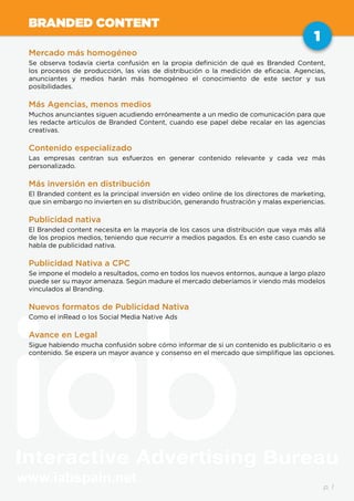 www.iabspain.net
1
p. 1
BRANDED CONTENT
Mercado más homogéneo
Se observa todavía cierta confusión en la propia definición de qué es Branded Content,
los procesos de producción, las vías de distribución o la medición de eficacia. Agencias,
anunciantes y medios harán más homogéneo el conocimiento de este sector y sus
posibilidades.
Más Agencias, menos medios
Muchos anunciantes siguen acudiendo erróneamente a un medio de comunicación para que
les redacte artículos de Branded Content, cuando ese papel debe recalar en las agencias
creativas.
Contenido especializado
Las empresas centran sus esfuerzos en generar contenido relevante y cada vez más
personalizado.
Más inversión en distribución
El Branded content es la principal inversión en video online de los directores de marketing,
que sin embargo no invierten en su distribución, generando frustración y malas experiencias.
Publicidad nativa
El Branded content necesita en la mayoría de los casos una distribución que vaya más allá
de los propios medios, teniendo que recurrir a medios pagados. Es en este caso cuando se
habla de publicidad nativa.
Publicidad Nativa a CPC
Se impone el modelo a resultados, como en todos los nuevos entornos, aunque a largo plazo
puede ser su mayor amenaza. Según madure el mercado deberíamos ir viendo más modelos
vinculados al Branding.
Nuevos formatos de Publicidad Nativa
Como el inRead o los Social Media Native Ads
Avance en Legal
Sigue habiendo mucha confusión sobre cómo informar de si un contenido es publicitario o es
contenido. Se espera un mayor avance y consenso en el mercado que simplifique las opciones.
1
 