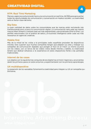 www.iabspain.net
4
p. 4
CREATIVIDAD DIGITAL
RTM: Real Time Marketing
Marcas y agencias evolucionarán hacia una comunicación en real time, 24/365 para aprovechar
todas las oportunidades de comunicación y conversación en medios sociales. La creatividad
será un factor clave del éxito.
Big Data
La gran cantidad de datos sobre los consumidores que las marcas están reclutando irán
transformando poco a poco la comunicación digital. La comunicación será cada vez menos
masiva (Main Stream) y sestará cada vez más segmentada y personalizada (One to One). Los
perfiles relacionados con el análisis de datos y el business intelligence serán cada vez más
necesarios en agencias creativas.
Mobile first
Más de la mitad de las visitas a la principales webs españolas proceden de dispositivos
móviles. Esto suponen que muchas compañías tengan que adaptar sus sites y trabajar sus
campañas de comunicación digitales que pongan el foco en el móvil. Lo mismo ocurrirá
con los vídeos, con un tercio de los vídeos vistos desde móviles y tablets, la creatividad
tendrá que dedicar esfuerzos a la experiencia en estos dispositivos frente a las pantallas
tradicionales.
Internet de las cosas
Los objetos son la siguiente tras conquista de era digital tras el móvil. Agencias y anunciantes
darán los primeros pasos en estos entornos y experimentarán con los primeros aprendizajes
UX multidispositivo
La expansión de los wereables fomentará la creatividad para integrar su UX en campañas pu-
blicitarias.
 