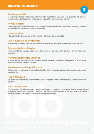 www.iabspain.net
5
p. 5
DIGITAL SIGNAGE
Democratización
El uso de pantallas y el acceso a la inversión publicitaria ya no es sólo cuestión de grandes
actores, estando disponible incluso para pequeños comercios de barrio.
Horeca y Retail
La incorporación cada vez mayor de los sectores Hostelería, Restauración, Catering y Tiendas
físicas servirán de palanca para el mercado.
Mejor gestión
Más facilidad y dinamismo en la gestión y cambios de contenidos
Diversificación de contenidos
Además de ofertas y precios, se comunicarán valores, historias y mensajes corporativos
Pantallas bidireccionales
Irán aumentando su capacidad como herramientas de obtención de datos e información de
usuarios.
Normalización entre usuarios
Aunque a nivel de inversión publicitaria aún se trata de un entorno emergente, la aceptación
entre usuarios es cada vez mayor.
Aumento inversión publicitaria
En línea con el aumento en el sector digital y aprovechando que aún hay mucho margen de
crecimiento.
Más creatividad
De reutilizar un formato ya existente a piezas hechas ad hoc para explotar todo el potencial
creativo.
Marco Normativo
Existen aún contradicciones en ciertas cuestiones normativas de exterior digital, principalmen-
te vinculadas a la seguridad en carreteras, de forma que lo que se acepta en un municipio se
prohíbe en otro. Se espera una mayor homogeneización.
 