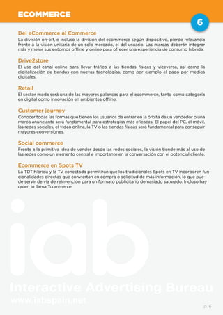 www.iabspain.net
6
p. 6
ECOMMERCE
Del eCommerce al Commerce
La división on-off, e incluso la división del ecommerce según dispositivo, pierde relevancia
frente a la visión unitaria de un solo mercado, el del usuario. Las marcas deberán integrar
más y mejor sus entornos offline y online para ofrecer una experiencia de consumo híbrida.
Drive2store
El uso del canal online para llevar tráfico a las tiendas físicas y viceversa, así como la
digitalización de tiendas con nuevas tecnologías, como por ejemplo el pago por medios
digitales.
Retail
El sector moda será una de las mayores palancas para el ecommerce, tanto como categoría
en digital como innovación en ambientes offline.
Customer journey
Conocer todas las formas que tienen los usuarios de entrar en la órbita de un vendedor o una
marca anunciante será fundamental para estrategias más eficaces. El papel del PC, el móvil,
las redes sociales, el video online, la TV o las tiendas físicas será fundamental para conseguir
mayores conversiones.
Social commerce
Frente a la primitiva idea de vender desde las redes sociales, la visión tiende más al uso de
las redes como un elemento central e importante en la conversación con el potencial cliente.
Ecommerce en Spots TV
La TDT híbrida y la TV conectada permitirán que los tradicionales Spots en TV incorporen fun-
cionalidades directas que conviertan en compra o solicitud de más información, lo que pue-
de servir de vía de reinvención para un formato publicitario demasiado saturado. Incluso hay
quien lo llama Tcommerce.
 