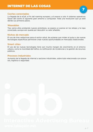 www.iabspain.net
7
p. 7
INTERNET DE LAS COSAS
Coches conectados
La llegada de la eCall, el fin del roaming europeo y el avance a solo 4 sistemas operativos
hacen del coche el siguiente gran entorno a conquistar. Toda una revolución que ya está
dando sus primeros pasos.
Wearables
Tras varios años probando nuevos prototipos, se espera un avance en los relojes y la ropa
conectada, aunque aún queda por descubrir su valor añadido.
Nichos de mercado
El uso de tiras radiactivas para el sector salud, de pulseras que miden el pulso o de nuevas
tecnologías específicas permitirán crear nuevas oportunidades en mercados tradicionales.
Smart cities
El uso de las nuevas tecnologías tiene aún mucho margen de crecimiento en el entorno
urbano, como la movilidad del tráfico, la notificación de incidencias o la gestión de recursos
públicos.
Procesos industriales
Aumento de la llegada de internet a sectores industriales, sobre todo relacionado con proce-
sos, logística o seguridad.
 