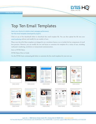 HTML EMAIL TEMPLATES




       Top Ten Email Templates
       Here’s your shortcut to better email campaign performance:
       Ten free email templates developed by experts.
       Click on any of the thumbnails below to download that email template file. You can then upload the file into your
       email marketing software and modify for any number of uses.
       Please note that all of these templates are designed in an e-newsletter layout so as to include the key components of email
       best practices. However, you can modify the text and layout to customize the templates for a variety of uses, including
       outbound e-marketing, newsletters or transactional communications.
       Intro to HTML Basics
       HTML Basics How-to Guide
       Use the HTML basic command guide below to customize the free email templates for your own use.




        [VIEW NOW]                  [VIEW NOW]                 [VIEW NOW]                 [VIEW NOW]                [VIEW NOW]




        [VIEW NOW]                  [VIEW NOW]                 [VIEW NOW]                 [VIEW NOW]                [VIEW NOW]




                           Lyris, Inc. | 5858 Horton Street, Suite 270 | Emeryville CA 94608 USA | www.lyris.com
     Toll free 800.768.2929 | International calls 510.844.1600 | Fax 510.844.1598 | Customer support 888.LYRIS.CS (597.4727) or 571.730.5259
 